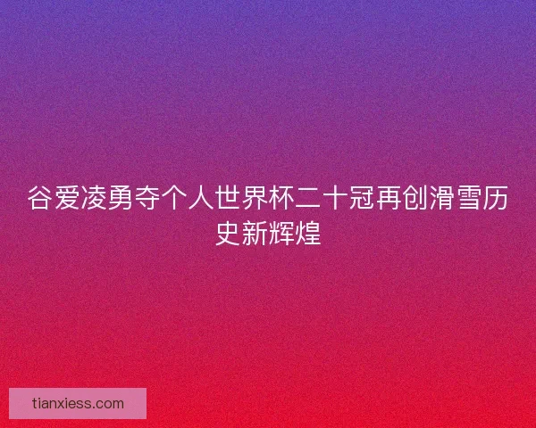 谷爱凌勇夺个人世界杯二十冠再创滑雪历史新辉煌